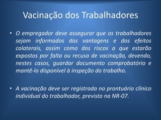 Vacinação dos Trabalhadores
• O empregador deve assegurar que os trabalhadores
sejam informados das vantagens e dos efeitos
colaterais, assim como dos riscos a que estarão
expostos por falta ou recusa de vacinação, devendo,
nestes casos, guardar documento comprobatório e
mantê-lo disponível à inspeção do trabalho.
• A vacinação deve ser registrada no prontuário clínico
individual do trabalhador, previsto na NR-07.
 