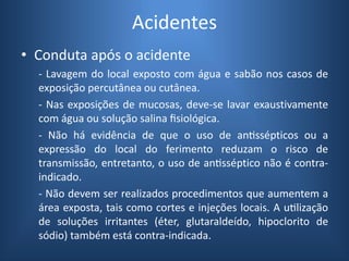 Acidentes
• Conduta após o acidente
- Lavagem do local exposto com água e sabão nos casos de
exposição percutânea ou cutânea.
- Nas exposições de mucosas, deve-se lavar exaustivamente
com água ou solução salina fisiológica.
- Não há evidência de que o uso de antissépticos ou a
expressão do local do ferimento reduzam o risco de
transmissão, entretanto, o uso de antisséptico não é contra-
indicado.
- Não devem ser realizados procedimentos que aumentem a
área exposta, tais como cortes e injeções locais. A utilização
de soluções irritantes (éter, glutaraldeído, hipoclorito de
sódio) também está contra-indicada.
 