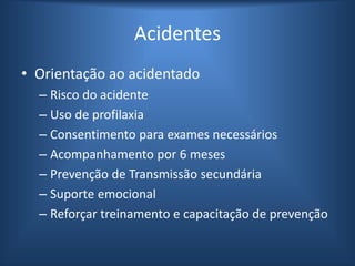 Acidentes
• Orientação ao acidentado
– Risco do acidente
– Uso de profilaxia
– Consentimento para exames necessários
– Acompanhamento por 6 meses
– Prevenção de Transmissão secundária
– Suporte emocional
– Reforçar treinamento e capacitação de prevenção
 