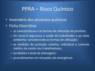 PPRA – Risco Químico
• Inventário dos produtos químicos
• Ficha Descritiva:
– as características e as formas de utilização do produto;
– Os riscos à segurança e saúde do trabalhador e ao meio
ambiente, considerando as formas de utilização;
– as medidas de proteção coletiva, individual e controle
médico da saúde dos trabalhadores;
– condições e local de estocagem;
– procedimentos em situações de emergência.
 