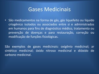 Gases Medicinais
• São medicamentos na forma de gás, gás liquefeito ou líquido
criogênico isolados ou associados entre si e administrados
em humanos para fins de diagnóstico médico, tratamento ou
prevenção de doenças e para restauração, correção ou
modificação de funções fisiológicas.
São exemplos de gases medicinais: oxigênio medicinal; ar
sintético medicinal; óxido nitroso medicinal e dióxido de
carbono medicinal.
 