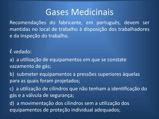 Gases Medicinais
Recomendações do fabricante, em português, devem ser
mantidas no local de trabalho à disposição dos trabalhadores
e da inspeção do trabalho.
É vedado:
a) a utilização de equipamentos em que se constate
vazamento de gás;
b) submeter equipamentos a pressões superiores àquelas
para as quais foram projetados;
c) a utilização de cilindros que não tenham a identificação do
gás e a válvula de segurança;
d) a movimentação dos cilindros sem a utilização dos
equipamentos de proteção individual adequados;
 