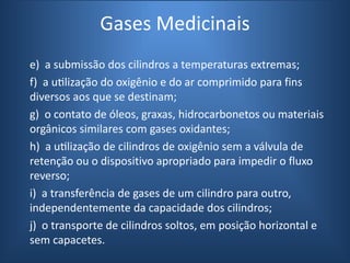Gases Medicinais
e) a submissão dos cilindros a temperaturas extremas;
f) a utilização do oxigênio e do ar comprimido para fins
diversos aos que se destinam;
g) o contato de óleos, graxas, hidrocarbonetos ou materiais
orgânicos similares com gases oxidantes;
h) a utilização de cilindros de oxigênio sem a válvula de
retenção ou o dispositivo apropriado para impedir o fluxo
reverso;
i) a transferência de gases de um cilindro para outro,
independentemente da capacidade dos cilindros;
j) o transporte de cilindros soltos, em posição horizontal e
sem capacetes.
 
