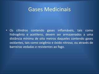 Gases Medicinais
• Os cilindros contendo gases inflamáveis, tais como
hidrogênio e acetileno, devem ser armazenados a uma
distância mínima de oito metros daqueles contendo gases
oxidantes, tais como oxigênio e óxido nitroso, ou através de
barreiras vedadas e resistentes ao fogo.
 