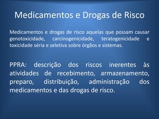 Medicamentos e Drogas de Risco
Medicamentos e drogas de risco aquelas que possam causar
genotoxicidade, carcinogenicidade, teratogenicidade e
toxicidade séria e seletiva sobre órgãos e sistemas.
PPRA: descrição dos riscos inerentes às
atividades de recebimento, armazenamento,
preparo, distribuição, administração dos
medicamentos e das drogas de risco.
 