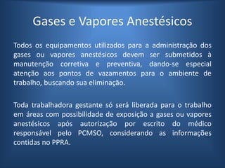 Gases e Vapores Anestésicos
Todos os equipamentos utilizados para a administração dos
gases ou vapores anestésicos devem ser submetidos à
manutenção corretiva e preventiva, dando-se especial
atenção aos pontos de vazamentos para o ambiente de
trabalho, buscando sua eliminação.
Toda trabalhadora gestante só será liberada para o trabalho
em áreas com possibilidade de exposição a gases ou vapores
anestésicos após autorização por escrito do médico
responsável pelo PCMSO, considerando as informações
contidas no PPRA.
 