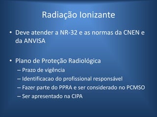 Radiação Ionizante
• Deve atender a NR-32 e as normas da CNEN e
da ANVISA
• Plano de Proteção Radiológica
– Prazo de vigência
– Identificacao do profissional responsável
– Fazer parte do PPRA e ser considerado no PCMSO
– Ser apresentado na CIPA
 