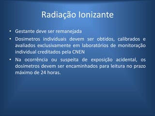 Radiação Ionizante
• Gestante deve ser remanejada
• Dosimetros individuais devem ser obtidos, calibrados e
avaliados exclusivamente em laboratórios de monitoração
individual creditados pela CNEN
• Na ocorrência ou suspeita de exposição acidental, os
dosímetros devem ser encaminhados para leitura no prazo
máximo de 24 horas.
 
