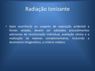 Radiação Ionizante
• Após ocorrência ou suspeita de exposição acidental a
fontes seladas, devem ser adotados procedimentos
adicionais de monitoração individual, avaliação clínica e a
realização de exames complementares, incluindo a
dosimetria citogenética, a critério médico.
 