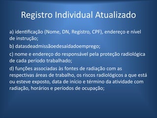 Registro Individual Atualizado
a) identificação (Nome, DN, Registro, CPF), endereço e nível
de instrução;
b) datasdeadmissãoedesaídadoemprego;
c) nome e endereço do responsável pela proteção radiológica
de cada período trabalhado;
d) funções associadas às fontes de radiação com as
respectivas áreas de trabalho, os riscos radiológicos a que está
ou esteve exposto, data de início e término da atividade com
radiação, horários e períodos de ocupação;
 
