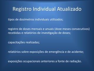tipos de dosímetros individuais utilizados;
registro de doses mensais e anuais (doze meses consecutivos)
recebidas e relatórios de investigação de doses;
capacitações realizadas;
relatórios sobre exposições de emergência e de acidente;
exposições ocupacionais anteriores a fonte de radiação.
Registro Individual Atualizado
 