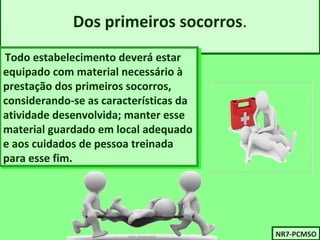 Dos primeiros socorros. 
Todo estabelecimento deverá estar 
equipado com material necessário à 
prestação dos primeiros socorros, 
considerando-se as características da 
atividade desenvolvida; manter esse 
material guardado em local adequado 
e aos cuidados de pessoa treinada 
para esse fim. 
Todo estabelecimento deverá estar 
equipado com material necessário à 
prestação dos primeiros socorros, 
considerando-se as características da 
atividade desenvolvida; manter esse 
material guardado em local adequado 
e aos cuidados de pessoa treinada 
para esse fim. 
NNRR77-P-PCCMMSSOO 
 