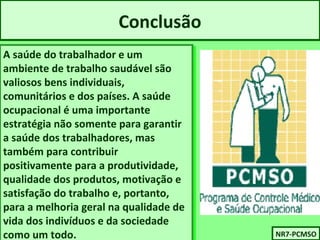 Conclusão 
A saúde do trabalhador e um 
ambiente de trabalho saudável são 
valiosos bens individuais, 
comunitários e dos países. A saúde 
ocupacional é uma importante 
estratégia não somente para garantir 
a saúde dos trabalhadores, mas 
também para contribuir 
positivamente para a produtividade, 
qualidade dos produtos, motivação e 
satisfação do trabalho e, portanto, 
para a melhoria geral na qualidade de 
vida dos indivíduos e da sociedade 
como um todo. NNRR77-P-PCCMMSSOO 
A saúde do trabalhador e um 
ambiente de trabalho saudável são 
valiosos bens individuais, 
comunitários e dos países. A saúde 
ocupacional é uma importante 
estratégia não somente para garantir 
a saúde dos trabalhadores, mas 
também para contribuir 
positivamente para a produtividade, 
qualidade dos produtos, motivação e 
satisfação do trabalho e, portanto, 
para a melhoria geral na qualidade de 
vida dos indivíduos e da sociedade 
como um todo. 
 