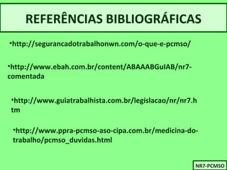 REFERÊNCIAS BIBLIOGRÁFICAS 
•http://segurancadotrabalhonwn.com/o-que-e-pcmso/ 
•http://www.ebah.com.br/content/ABAAABGuIAB/nr7- 
comentada 
•http://www.guiatrabalhista.com.br/legislacao/nr/nr7.h 
tm 
•http://www.ppra-pcmso-aso-cipa.com.br/medicina-do-trabalho/ 
pcmso_duvidas.html 
NNRR77-P-PCCMMSSOO 
