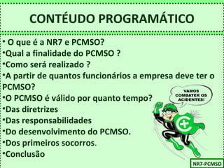 CONTÉUDO PROGRAMÁTICO 
• O que é a NR7 e PCMSO? 
•Qual a finalidade do PCMSO ? 
•Como será realizado ? 
•A partir de quantos funcionários a empresa deve ter o 
PCMSO? 
•O PCMSO é válido por quanto tempo? 
•Das diretrizes 
•Das responsabilidades 
•Do desenvolvimento do PCMSO. 
•Dos primeiros socorros. 
•Conclusão 
NNRR77-P-PCCMMSSOO 
 