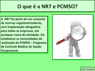 O que é a NR7 e PCMSO? 
A NR7 faz parte de um conjunto 
de normas regulamentadoras, 
com implantação obrigatória 
para todas as empresas, em 
qualquer ramo de atividade. Ela 
estabelece as necessidades da 
realização do PCMSO – Programa 
de Controle Médico de Saúde 
Ocupacional. 
A NR7 faz parte de um conjunto 
de normas regulamentadoras, 
com implantação obrigatória 
para todas as empresas, em 
qualquer ramo de atividade. Ela 
estabelece as necessidades da 
realização do PCMSO – Programa 
de Controle Médico de Saúde 
Ocupacional. 
NNRR77-P-PCCMMSSOO 
 