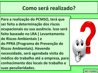 Como será realizado? 
Para a realização do PCMSO, terá que 
ser feita a determinação dos riscos 
ocupacionais ou sua ausência. Isso será 
feito baseado no LRA ( Levantamento 
de Riscos Ambientais ) e 
do PPRA (Programa de Prevenção de 
Riscos Ambientais). Havendo 
necessidade, será agendada visita do 
médico do trabalho até a empresa, para 
conhecimento dos locais de trabalho e 
suas peculiaridades. 
Para a realização do PCMSO, terá que 
ser feita a determinação dos riscos 
ocupacionais ou sua ausência. Isso será 
feito baseado no LRA ( Levantamento 
de Riscos Ambientais ) e 
do PPRA (Programa de Prevenção de 
Riscos Ambientais). Havendo 
necessidade, será agendada visita do 
médico do trabalho até a empresa, para 
conhecimento dos locais de trabalho e 
suas peculiaridades. 
NNRR77-P-PCCMMSSOO 
 