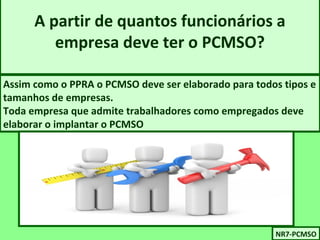 A partir de quantos funcionários a 
empresa deve ter o PCMSO? 
Assim como o PPRA o PCMSO deve ser elaborado para todos tipos e 
tamanhos de empresas. 
Toda empresa que admite trabalhadores como empregados deve 
elaborar o implantar o PCMSO 
NNRR77-P-PCCMMSSOO 
 