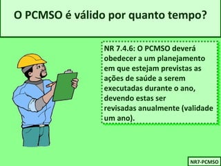 O PCMSO é válido por quanto tempo? 
NR 7.4.6: O PCMSO deverá 
obedecer a um planejamento 
em que estejam previstas as 
ações de saúde a serem 
executadas durante o ano, 
devendo estas ser 
revisadas anualmente (validade 
um ano). 
NR 7.4.6: O PCMSO deverá 
obedecer a um planejamento 
em que estejam previstas as 
ações de saúde a serem 
executadas durante o ano, 
devendo estas ser 
revisadas anualmente (validade 
um ano). 
NNRR77-P-PCCMMSSOO 
 