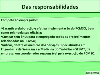 Das responsabilidades 
Compete ao empregador: 
•Garantir a elaboração e efetiva implementação do PCMSO, bem 
como zelar pela sua eficácia; 
•Custear sem ônus para o empregado todos os procedimentos 
relacionados ao PCMSO; 
•Indicar, dentre os médicos dos Serviços Especializados em 
Engenharia de Segurança e Medicina do Trabalho – SESMT, da 
empresa, um coordenador responsável pela execução do PCMSO; 
Compete ao empregador: 
•Garantir a elaboração e efetiva implementação do PCMSO, bem 
como zelar pela sua eficácia; 
•Custear sem ônus para o empregado todos os procedimentos 
relacionados ao PCMSO; 
•Indicar, dentre os médicos dos Serviços Especializados em 
Engenharia de Segurança e Medicina do Trabalho – SESMT, da 
empresa, um coordenador responsável pela execução do PCMSO; 
NNRR77-P-PCCMMSSOO 
 
