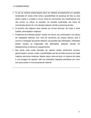 1.3 COMENTÁRIOS


•   O uso de material antiderrapante deve ser adotado principalmente em escadas
    localizadas em áreas onde exista a possibilidade de presença de óleo ou área
    aberta sujeita a umidade e chuva. Deve-se recomendar aos trabalhadores que
    não corram ao utilizar as escadas. As escadas localizadas nas áreas de
    manutenção devem ter uma atenção especial, devido à presença de óleo.
•   O tamanho dos degraus deve atender às normas técnicas, de modo a evitar
    quedas, escorregões e tropeços.
•   Problemas de infiltração podem resultar em danos nas construções e em danos
    às instalações elétricas com risco de ocorrência de choque elétrico, pois é
    comum a instalação de painéis elétricos nas paredes das edificações. Infiltrações
    podem    resultar   na   fragilização   das   edificações,   podendo   resultar   em
    desabamentos ou danos em equipamentos.
•   Nos locais onde existe liberação de vapores ácidos (tratamento químico,
    galvanização e outros), existe a possibilidade real de corrosão química que pode
    fragilizar estruturas metálicas. Nestes casos, deve-se fazer um sistema de coleta
    e uma lavagem de vapores, além de realizadas inspeções periódicas com ultra-
    som para avaliar o nível de perda de material.




                                                                                      11
 