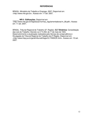 REFERÊNCIAS

BRASIL. Ministério do Trabalho e Emprego. 2007. Disponível em:
<http://www.mte.gov.br>. Acesso em: 17 set. 2007.


______. NR 8 - Edificações. Disponível em:
<http://www.mte.gov.br/legislacao/normas_regulamentadoras/nr_08.pdf>. Acesso
em: 11 set. 2007.


BRASIL. Tribunal Regional do Trabalho (2ª. Região). CLT Dinâmica: Consolidação
das Leis do Trabalho. Decreto-Lei nº 5.452, de 1º de maio de 1943.
Desenvolvimento e atualização realizados pelo Serviço de Jurisprudência e
Divulgação do Tribunal Regional do Trabalho da 2ª Região. Disponível em:
<http://www.trtsp.jus.br/geral/tribunal2/legis/CLT/INDICE.html>. Acesso em: 10 set.
2007.




                                                                                  12
 