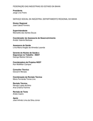 FEDERAÇÃO DAS INDÚSTRIAS DO ESTADO DA BAHIA

Presidente
Jorge Lins Freire


SERVIÇO SOCIAL DA INDÚSTRIA. DEPARTAMENTO REGIONAL DA BAHIA

Diretor Regional
José Cabral Ferreira

Superintendente
Manoelito dos Santos Souza

Coordenador da Assessoria de Desenvolvimento
Aroldo Valente Barbosa

Assessora de Saúde
Lívia Maria Aragão de Almeida Lacerda

Gerente do Núcleo de Saúde e
Segurança no Trabalho - NSST
George Batista Câmara

Coordenadora de Projetos NSST
Kari McMillan Campos

Consultor Técnico
Giovanni Moraes

Coordenação da Revisão Técnica
Maria Fernanda Torres Lins

Revisão Técnica
Renata Lopes de Brito
Ana Cristina Fechine

Revisão de Texto
Arlete Castro

Apoio
José Arlindo Lima da Silva Júnior
 