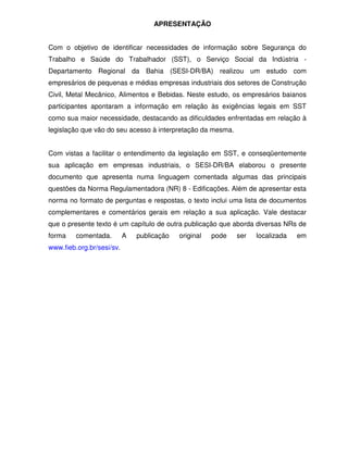 APRESENTAÇÃO


Com o objetivo de identificar necessidades de informação sobre Segurança do
Trabalho e Saúde do Trabalhador (SST), o Serviço Social da Indústria -
Departamento Regional da Bahia (SESI-DR/BA) realizou um estudo com
empresários de pequenas e médias empresas industriais dos setores de Construção
Civil, Metal Mecânico, Alimentos e Bebidas. Neste estudo, os empresários baianos
participantes apontaram a informação em relação às exigências legais em SST
como sua maior necessidade, destacando as dificuldades enfrentadas em relação à
legislação que vão do seu acesso à interpretação da mesma.


Com vistas a facilitar o entendimento da legislação em SST, e conseqüentemente
sua aplicação em empresas industriais, o SESI-DR/BA elaborou o presente
documento que apresenta numa linguagem comentada algumas das principais
questões da Norma Regulamentadora (NR) 8 - Edificações. Além de apresentar esta
norma no formato de perguntas e respostas, o texto inclui uma lista de documentos
complementares e comentários gerais em relação a sua aplicação. Vale destacar
que o presente texto é um capítulo de outra publicação que aborda diversas NRs de
forma    comentada.        A   publicação   original   pode   ser   localizada   em
www.fieb.org.br/sesi/sv.
 