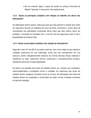 • Ser de material rígido e capaz de resistir ao esforço horizontal de
               80kg/m2 aplicado no seu ponto mais desfavorável.


1.2.3 - Quais os principais cuidados com relação ao trabalho em altura nas
edificações?


As edificações devem possuir cabo-guia para que seja possível a fixação dos cintos
de segurança durante os trabalhos de troca de telha, luminárias e outros tipos de
manutenção nas edificações envolvendo altura maior que dois metros. Deve ser
proibida a circulação em telhados sem o uso de cinto de segurança, pois é real a
possibilidade de acidente fatal.


1.2.4 - Quais os principais cuidados com relação às intempéries?


Segundo o item 8.4 da NR 8, as partes externas, bem como todas as que separem
unidades autônomas de uma edificação, ainda que não acompanhem em sua
estrutura, devem obrigatoriamente observar as normas técnicas oficiais relativas à
resistência ao fogo, isolamento térmico, isolamento e condicionamento acústico,
resistência estrutural e impermeabilidade.


Os pisos e as paredes dos locais de trabalho devem ser, sempre que necessário,
impermeabilizados e protegidos contra a umidade. As coberturas dos locais de
trabalho devem assegurar proteção contra as chuvas. As edificações dos locais de
trabalho devem ser projetadas e construídas de modo a evitar insolação excessiva
ou falta de insolação.




                                                                                10
 