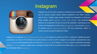 Instagram 
Instagram es una red social, programa o aplicación para compartir fotos con la 
que los usuarios pueden aplicar efectos fotográficos como filtros, marcos, 
colores retro y vintage, luego pueden compartir las fotografías en diferentes 
redes sociales como Facebook, Tumblr, Flickr yTwitter. Una característica 
distintiva de la aplicación es que da una forma cuadrada y redondeada en las 
puntas a las fotografías en honor a laKodak Instamatic y las cámaras Polaroid, 
al contrario que la relación de aspecto 16:9 que actualmente utilizan la 
mayoría de las cámaras de teléfonos móviles. 
Instagram fue creada por Kevin Systrom y Mike Krieger y fue lanzada en octubre de 2010. La aplicación rápidamente ganó 
popularidad, con más de 100 millones de usuarios activos en abril de 2012. Instagram fue diseñada originariamente para 
iPhone y a su vez está disponible para sus hermanos iPad y iPod con el sistema iOS 3.0.2 o superior pudiéndose descargar 
desde el App Store y desde su página web. A principios de abril de 2012, se publicó una versión para Android y está disponible 
para descargar desde Google Play. 
 