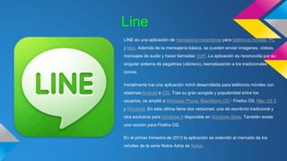 Line 
LINE es una aplicación de mensajería instantánea para teléfonos móviles, PC 
y Mac. Además de la mensajería básica, se pueden enviar imágenes, vídeos, 
mensajes de audio y hacer llamadas VoIP. La aplicación es reconocida por su 
singular sistema de pegatinas (stickers), reemplazando a los tradicionales 
iconos. 
Inicialmente fue una aplicación móvil desarrollada para teléfonos móviles con 
sistemas Android e iOS. Tras su gran acogida y popularidad entre los 
usuarios, se amplió a Windows Phone, BlackBerry OS,1 Firefox OS, Mac OS X 
y Windows. En esta última tiene dos versiones: una de escritorio tradicional y 
otra exclusiva para Windows 8 disponible en Windows Store. También existe 
una versión para Firefox OS. 
En el primer trimestre de 2013 la aplicación se extendió al mercado de los 
móviles de la serie Nokia Asha de Nokia. 
 