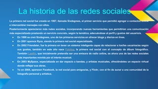 La historia de las redes sociales 
La primera red social fue creada en 1997, llamada Sixdegrees, el primer servicio que permitió agregar a contactos online 
e intercambiar mensajes con ellos. 
Posteriormente aparecieron más redes sociales, incorporando nuevas herramientas que permitirían una comunicación 
más especializada prestando un servicio concreto, según la temática, adecuándose al perfil y gustos del usuario/a. 
● En 1999 se creó Sixdegrees, uno de los primeros servicios en ofrecer blogs y diarios en línea. 
● En 2001 aparece Ryce, siendo la primera red social especializada. 
● En 2002 Friendster, fue la primera en tener un sistema inteligente capaz de relacionar a los/las usuarios/as según 
sus gustos, también en este año nace Fotolog, la primera red social con el concepto de álbum fotográfico. 
También Lastfm, que inicialmente pretendía ser una emisora de radio online, es ahora una de las redes sociales 
más importantes movida por el interés musical. 
● En 2003 MySpace, especializada en dar espacio a bandas, y artistas musicales, ofreciéndoles un espacio virtual 
donde reflejar sus obras. 
● Ya en 2004, aparecen Facebook, la red social para amigos/as, y Flickr, con el fin de aunar a una comunidad de la 
fotografía personal y artística. 
 
