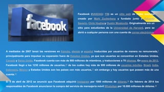 Facebook (NASDAQ: FB) es un sitio web de redes sociales 
creado por Mark Zuckerberg y fundado junto a Eduardo 
Saverin, Chris Hughesy Dustin Moskovitz. Originalmente era un 
sitio para estudiantes de la Universidad de Harvard, pero se 
abrió a cualquier persona con una cuenta de correo electrónico. 
A mediados de 2007 lanzó las versiones en francés, alemán y español traducidas por usuarios de manera no remunerada,7 
principalmente para impulsar su expansión fuera de Estados Unidos, ya que sus usuarios se concentran en Estados Unidos, 
Canadá y Reino Unido. Facebook cuenta con más de 900 millones de miembros, y traducciones a 70 idiomas. En enero de 2013, 
Facebook llegó a los 1230 millones de usuarios,10 de los cuáles hay más de 600 millones de usuarios móviles. Brasil, India, 
Indonesia, México y Estados Unidos son los países con más usuarios,11 sin embargo y hay usuarios que poseen más de una 
cuenta.10 
El 9 de abril de 2012 se anunció que Facebook adquirió Instagram por 1000 millones de dólares.14 En febrero de 2014 los 
responsables de Facebook anunciaron la compra del servicio de mensajería móvil WhatsApp por 16.000 millones de dólares.15 
 
