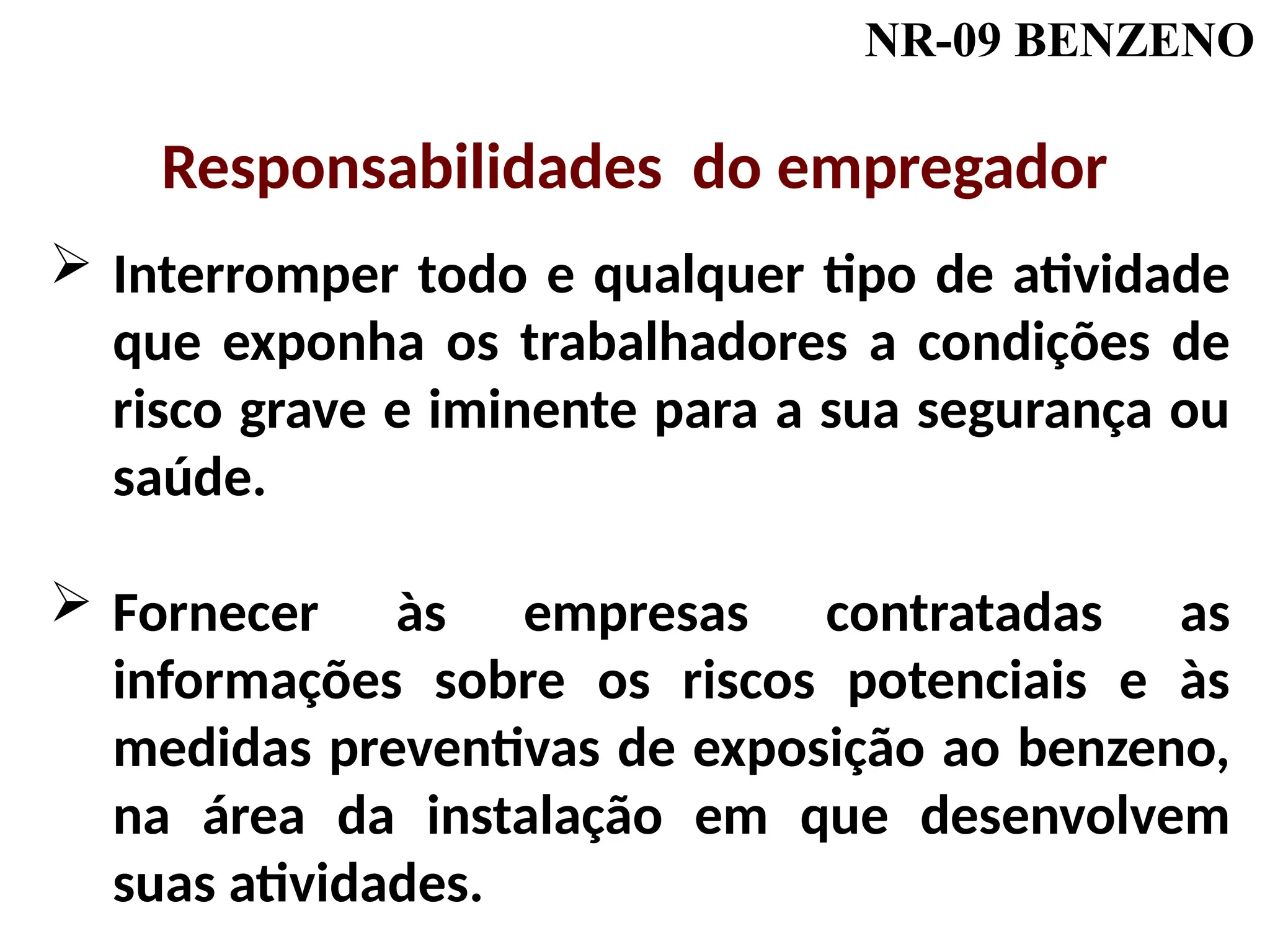 NR-09 BENZENO
 Interromper todo e qualquer tipo de atividade
que exponha os trabalhadores a condições de
risco grave e iminente para a sua segurança ou
saúde.
 Fornecer às empresas contratadas as
informações sobre os riscos potenciais e às
medidas preventivas de exposição ao benzeno,
na área da instalação em que desenvolvem
suas atividades.
Responsabilidades do empregador
 