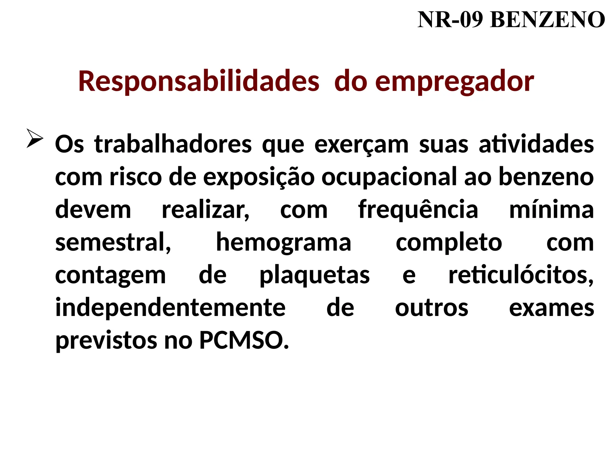 NR-09 BENZENO
 Os trabalhadores que exerçam suas atividades
com risco de exposição ocupacional ao benzeno
devem realizar, com frequência mínima
semestral, hemograma completo com
contagem de plaquetas e reticulócitos,
independentemente de outros exames
previstos no PCMSO.
Responsabilidades do empregador
 