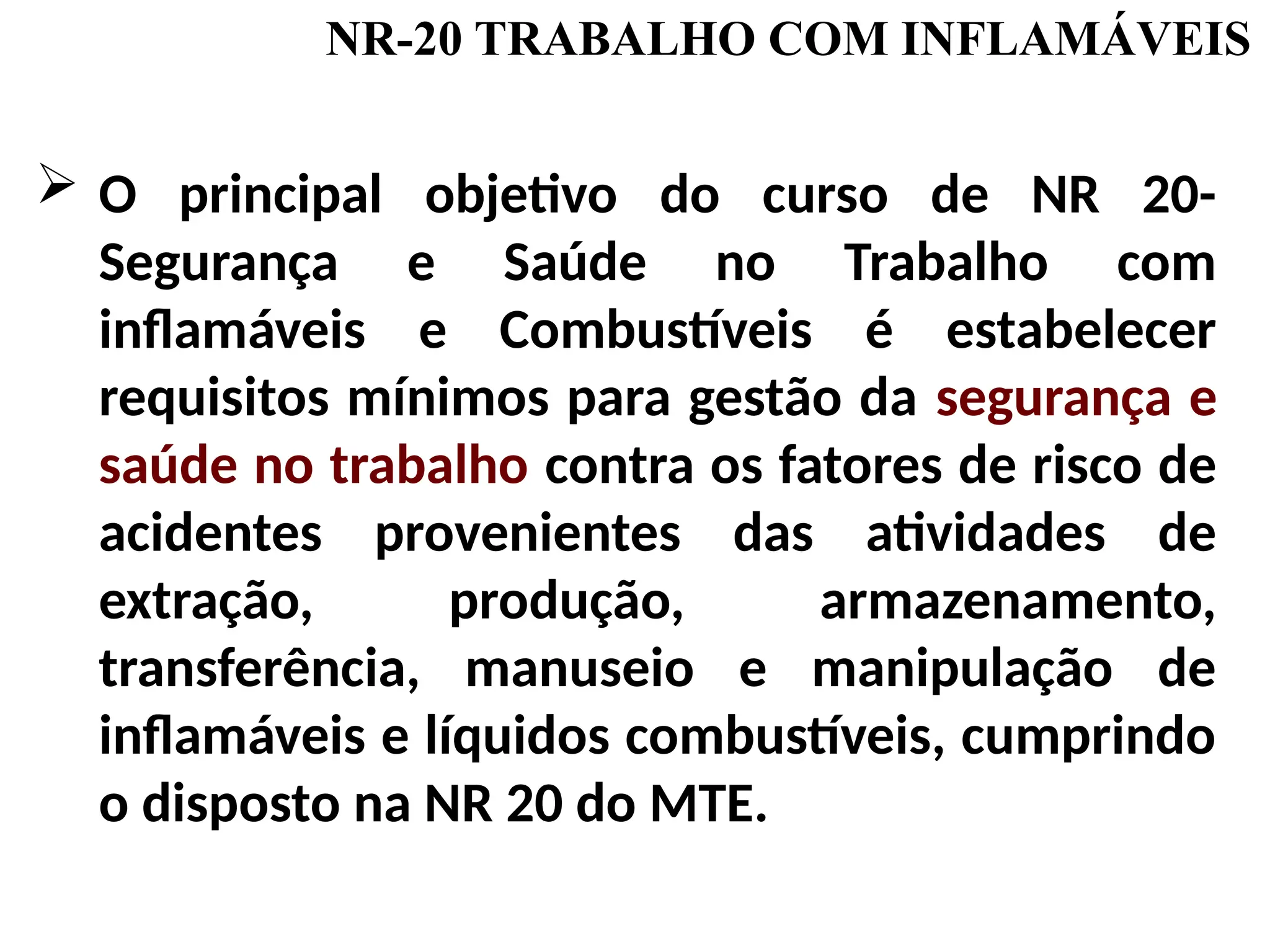 O principal objetivo do curso de NR 20-
Segurança e Saúde no Trabalho com
inflamáveis e Combustíveis é estabelecer
requisitos mínimos para gestão da segurança e
saúde no trabalho contra os fatores de risco de
acidentes provenientes das atividades de
extração, produção, armazenamento,
transferência, manuseio e manipulação de
inflamáveis e líquidos combustíveis, cumprindo
o disposto na NR 20 do MTE.
NR-20 TRABALHO COM INFLAMÁVEIS
 