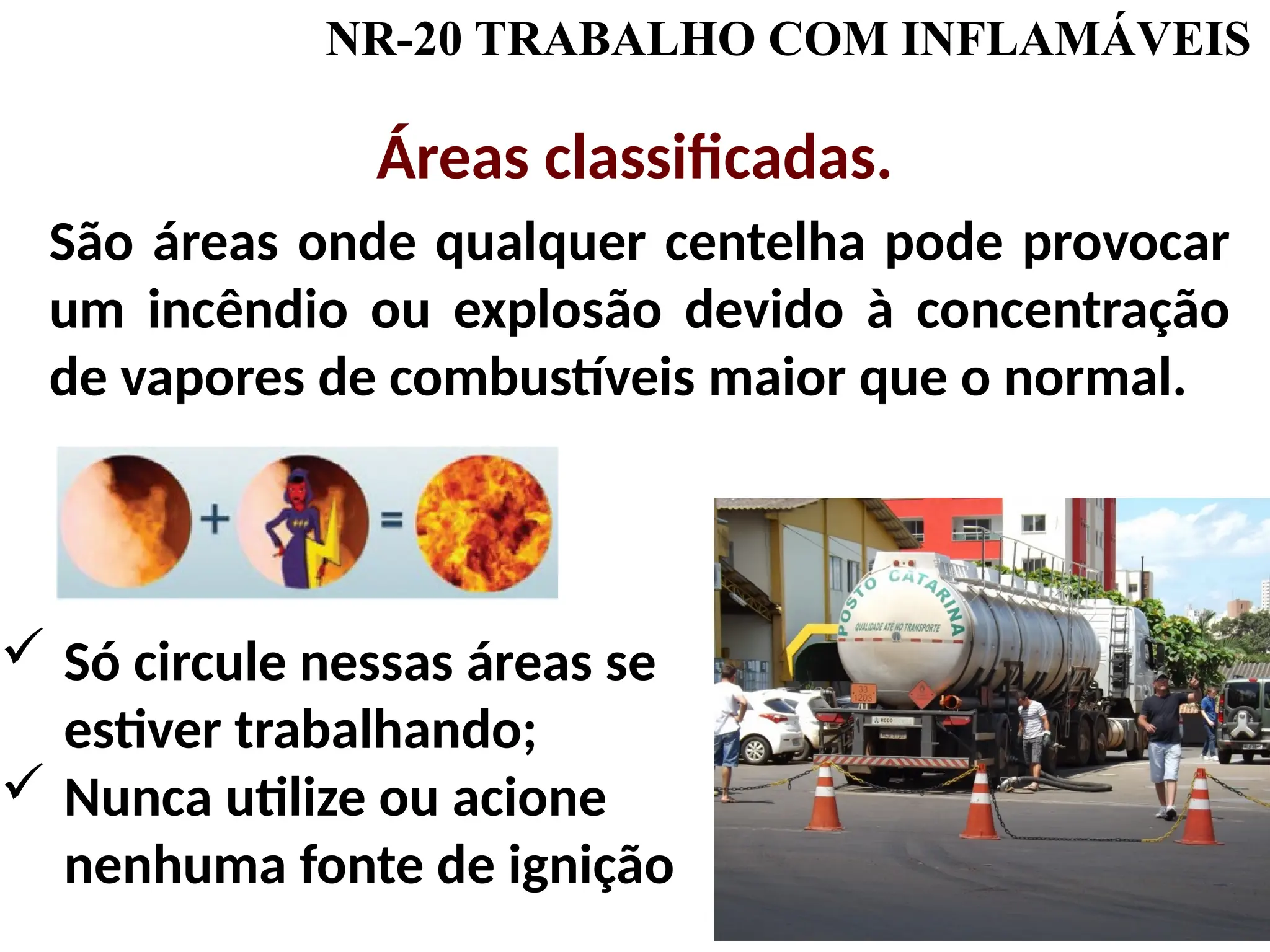 NR-20 TRABALHO COM INFLAMÁVEIS
Áreas classificadas.
São áreas onde qualquer centelha pode provocar
um incêndio ou explosão devido à concentração
de vapores de combustíveis maior que o normal.
 Só circule nessas áreas se
estiver trabalhando;
 Nunca utilize ou acione
nenhuma fonte de ignição
 