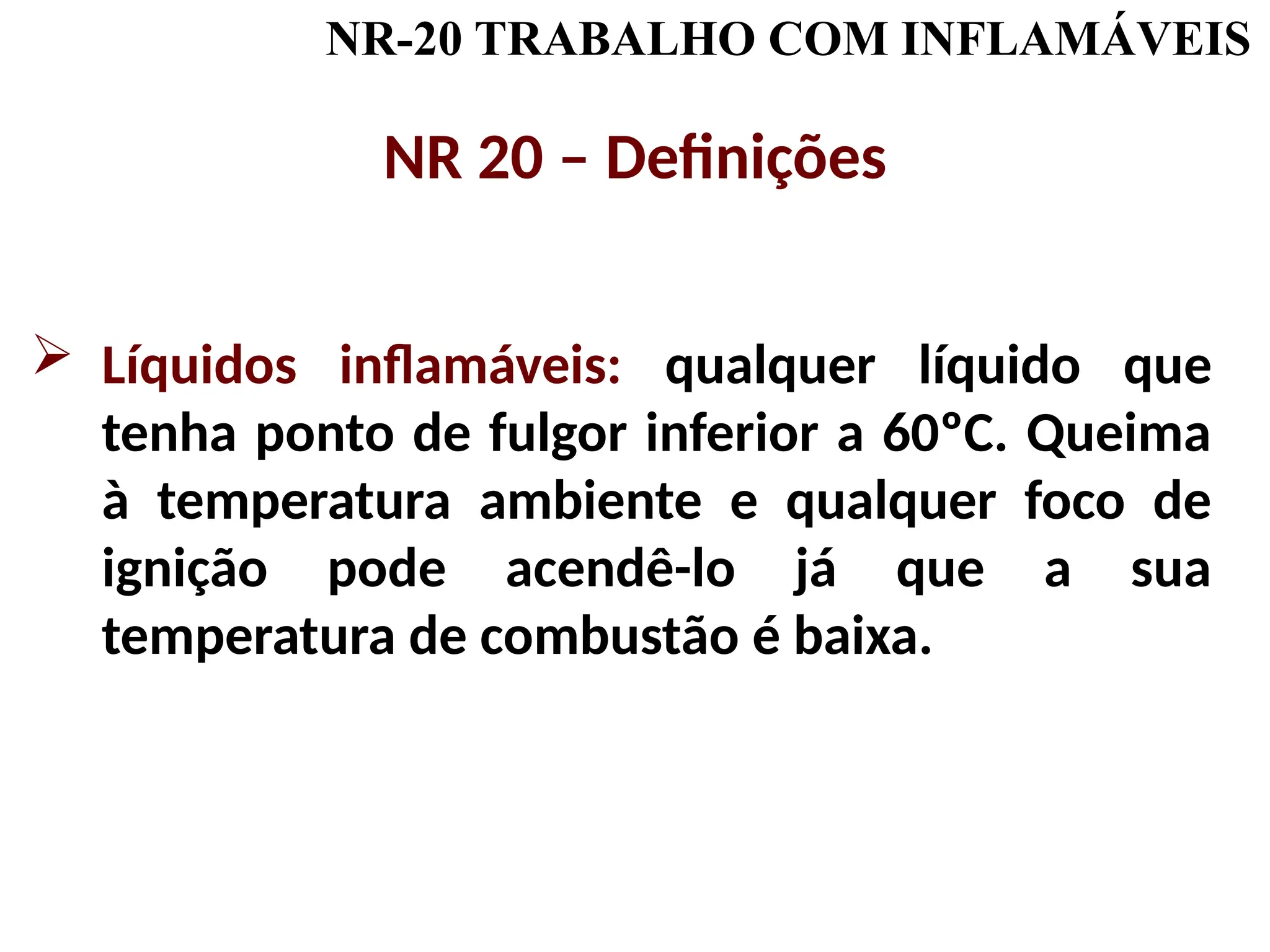 NR-20 TRABALHO COM INFLAMÁVEIS
NR 20 – Definições
 Líquidos inflamáveis: qualquer líquido que
tenha ponto de fulgor inferior a 60ºC. Queima
à temperatura ambiente e qualquer foco de
ignição pode acendê-lo já que a sua
temperatura de combustão é baixa.
 