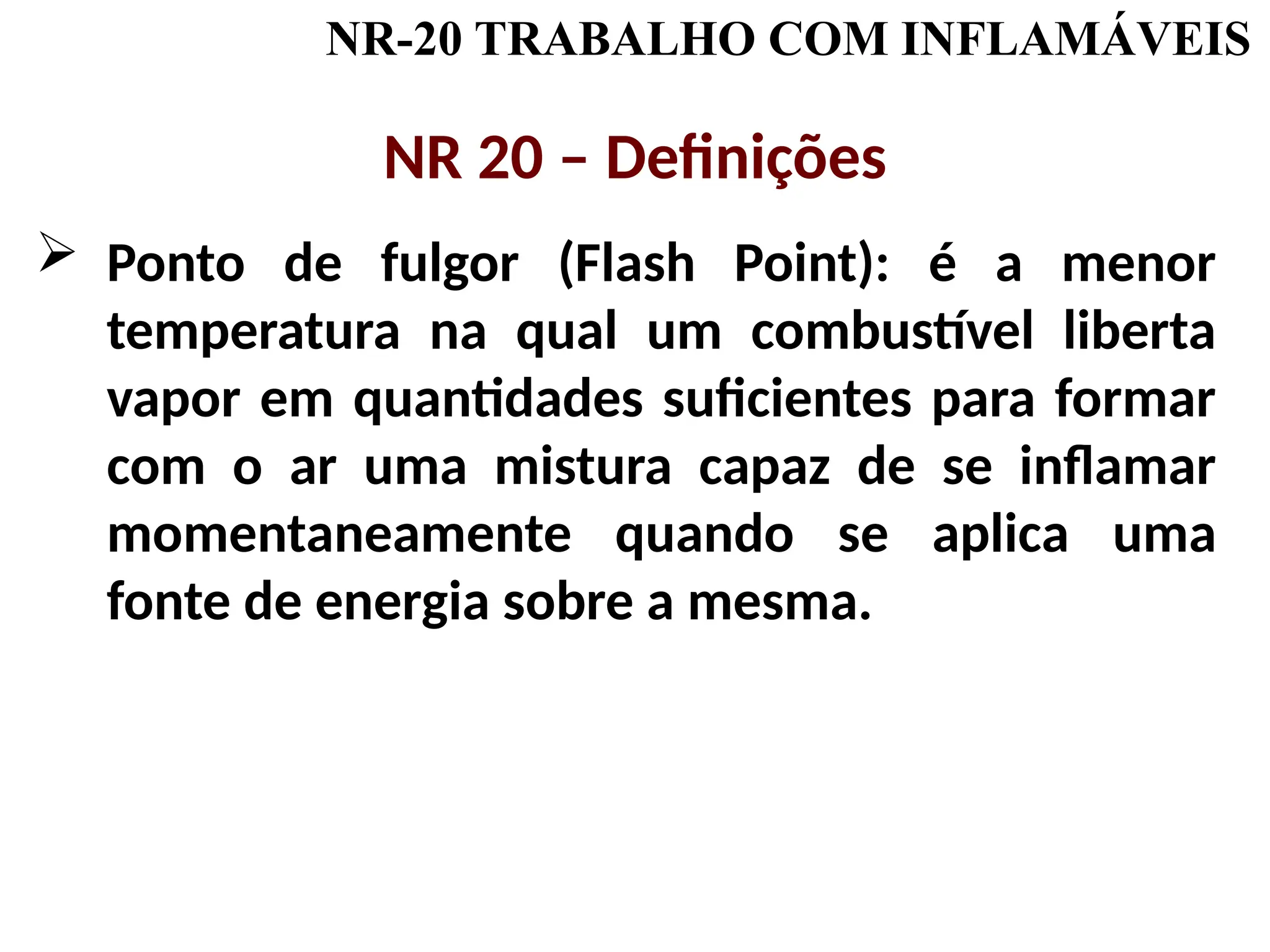 NR-20 TRABALHO COM INFLAMÁVEIS
NR 20 – Definições
 Ponto de fulgor (Flash Point): é a menor
temperatura na qual um combustível liberta
vapor em quantidades suficientes para formar
com o ar uma mistura capaz de se inflamar
momentaneamente quando se aplica uma
fonte de energia sobre a mesma.
 