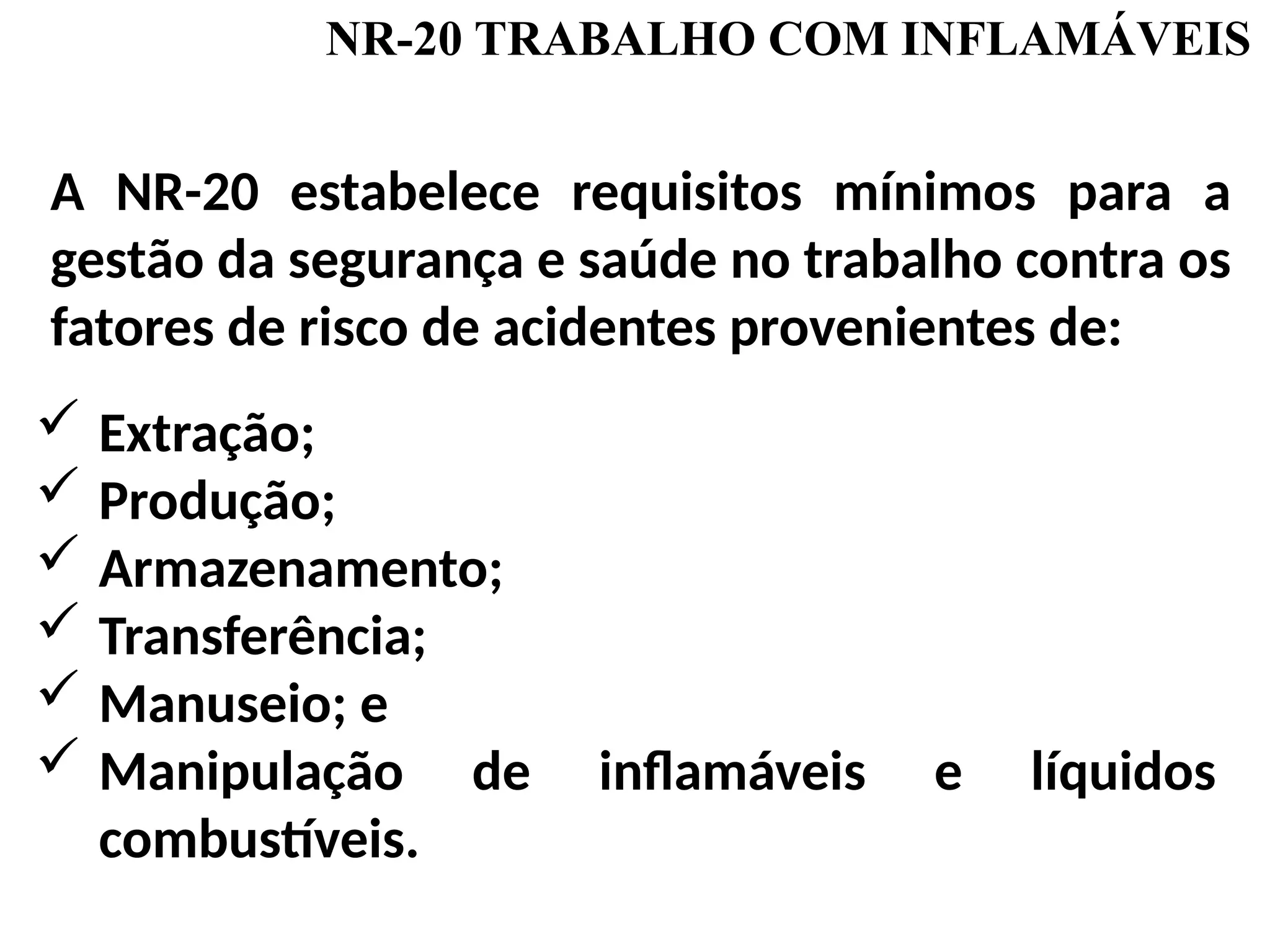 NR-20 TRABALHO COM INFLAMÁVEIS
A NR-20 estabelece requisitos mínimos para a
gestão da segurança e saúde no trabalho contra os
fatores de risco de acidentes provenientes de:
 Extração;
 Produção;
 Armazenamento;
 Transferência;
 Manuseio; e
 Manipulação de inflamáveis e líquidos
combustíveis.
 