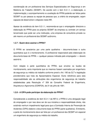 coordenação de um profissional dos Serviços Especializados em Segurança e em
Medicina do Trabalho (SESMT). De acordo com o item 9.3.1.1, a elaboração, a
implementação, o acompanhamento e a avaliação do PPRA poderão ser feitos pelos
SESMT ou por pessoa ou equipe de pessoas que, a critério do empregador, sejam
capazes de desenvolver o disposto nesta NR.


Apesar da existência do item 9.3.1.1, recomenda-se que o empregador direcione a
elaboração do PPRA para os próprios SESMT da empresa ou contrate um serviço
terceirizado que pode ser uma instituição, uma empresa de consultoria privada ou
até mesmo um profissional dos SESMT autônomo.


1.2.7 - Quem deve assinar o PPRA?


O PPRA se caracteriza por uma parte qualitativa - documento-base e outra
quantitativa que é o monitoramento. O profissional responsável pela elaboração do
documento-base do PPRA — qualquer pessoa indicada pelo empregador — deverá
assiná-lo.


Com relação à parte quantitativa do PPRA, que envolve os laudos de
monitoramento, seria importante que os mesmos fossem assinados por engenheiro
de segurança ou médico do trabalho conforme prevê o Art. 195 da CLT e legislação
previdenciária que trata da Aposentadoria Especial. Outra referência para esta
responsabilidade são as atribuições dos engenheiros de segurança do trabalho
estabelecidas pela Resolução no 359 do Conselho Federal de Engenharia,
Arquitetura e Agronomia (CONFEA), de 31 de julho de 1991.


1.2.8 - A CIPA pode participar da elaboração do PPRA?


Considerando a existência do item 9.3.1.1 da NR 9, o PPRA é uma obrigação legal
do empregador e por isso deve ser de sua iniciativa e responsabilidade direta, não
existindo nenhum impedimento legal para que a Comissão Interna de Prevenção de
Acidentes (CIPA) elabore o documento-base do PPRA (parte qualitativa). Entretanto,
a parte do monitoramento deve ser feita por um profissional dos SESMT em especial
um engenheiro de segurança ou médico do trabalho.

                                                                               12
 