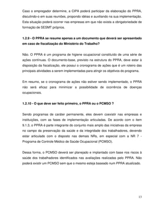Caso o empregador determine, a CIPA poderá participar da elaboração do PPRA,
discutindo-o em suas reuniões, propondo idéias e auxiliando na sua implementação.
Esta situação poderá ocorrer nas empresas em que não exista a obrigatoriedade de
formação de SESMT próprios.


1.2.9 - O PPRA se resume apenas a um documento que deverá ser apresentado
em caso de fiscalização do Ministério do Trabalho?


Não. O PPRA é um programa de higiene ocupacional constituído de uma série de
ações contínuas. O documento-base, previsto na estrutura do PPRA, deve estar à
disposição da fiscalização, ele possui o cronograma de ações que é um roteiro das
principais atividades a serem implementadas para atingir os objetivos do programa.


Em resumo, se o cronograma de ações não estiver sendo implementado, o PPRA
não será eficaz para minimizar a possibilidade de ocorrência de doenças
ocupacionais.


1.2.10 - O que deve ser feito primeiro, o PPRA ou o PCMSO ?


Sendo programas de caráter permanente, eles devem coexistir nas empresas e
instituições, com as fases de implementação articuladas. De acordo com o item
9.1.3, o PPRA é parte integrante do conjunto mais amplo das iniciativas da empresa
no campo da preservação da saúde e da integridade dos trabalhadores, devendo
estar articulado com o disposto nas demais NRs, em especial com a NR 7 -
Programa de Controle Médico de Saúde Ocupacional (PCMSO).


Dessa forma, o PCMSO deverá ser planejado e implantado com base nos riscos à
saúde dos trabalhadores identificados nas avaliações realizadas pelo PPRA. Não
poderá existir um PCMSO sem que o mesmo esteja baseado num PPRA atualizado.




                                                                                 13
 
