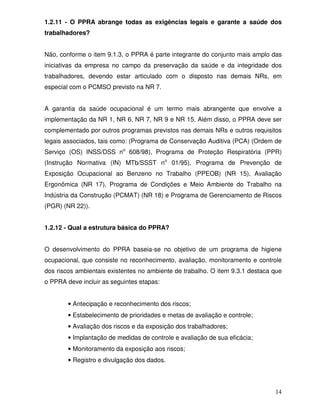 1.2.11 - O PPRA abrange todas as exigências legais e garante a saúde dos
trabalhadores?


Não, conforme o item 9.1.3, o PPRA é parte integrante do conjunto mais amplo das
iniciativas da empresa no campo da preservação da saúde e da integridade dos
trabalhadores, devendo estar articulado com o disposto nas demais NRs, em
especial com o PCMSO previsto na NR 7.


A garantia da saúde ocupacional é um termo mais abrangente que envolve a
implementação da NR 1, NR 6, NR 7, NR 9 e NR 15. Além disso, o PPRA deve ser
complementado por outros programas previstos nas demais NRs e outros requisitos
legais associados, tais como: (Programa de Conservação Auditiva (PCA) (Ordem de
Serviço (OS) INSS/DSS no 608/98), Programa de Proteção Respiratória (PPR)
(Instrução Normativa (IN) MTb/SSST no 01/95), Programa de Prevenção de
Exposição Ocupacional ao Benzeno no Trabalho (PPEOB) (NR 15), Avaliação
Ergonômica (NR 17), Programa de Condições e Meio Ambiente do Trabalho na
Indústria da Construção (PCMAT) (NR 18) e Programa de Gerenciamento de Riscos
(PGR) (NR 22)).


1.2.12 - Qual a estrutura básica do PPRA?


O desenvolvimento do PPRA baseia-se no objetivo de um programa de higiene
ocupacional, que consiste no reconhecimento, avaliação, monitoramento e controle
dos riscos ambientais existentes no ambiente de trabalho. O item 9.3.1 destaca que
o PPRA deve incluir as seguintes etapas:


        • Antecipação e reconhecimento dos riscos;
        • Estabelecimento de prioridades e metas de avaliação e controle;
        • Avaliação dos riscos e da exposição dos trabalhadores;
        • Implantação de medidas de controle e avaliação de sua eficácia;
        • Monitoramento da exposição aos riscos;
        • Registro e divulgação dos dados.




                                                                               14
 