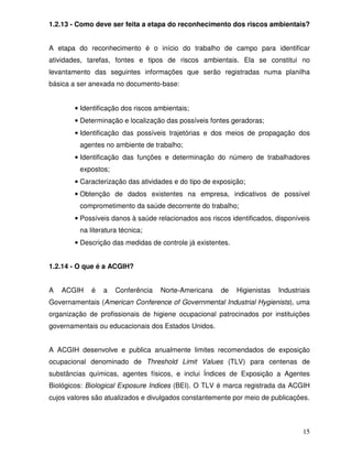 1.2.13 - Como deve ser feita a etapa do reconhecimento dos riscos ambientais?


A etapa do reconhecimento é o início do trabalho de campo para identificar
atividades, tarefas, fontes e tipos de riscos ambientais. Ela se constitui no
levantamento das seguintes informações que serão registradas numa planilha
básica a ser anexada no documento-base:


        • Identificação dos riscos ambientais;
        • Determinação e localização das possíveis fontes geradoras;
        • Identificação das possíveis trajetórias e dos meios de propagação dos
         agentes no ambiente de trabalho;
        • Identificação das funções e determinação do número de trabalhadores
         expostos;
        • Caracterização das atividades e do tipo de exposição;
        • Obtenção de dados existentes na empresa, indicativos de possível
         comprometimento da saúde decorrente do trabalho;
        • Possíveis danos à saúde relacionados aos riscos identificados, disponíveis
         na literatura técnica;
        • Descrição das medidas de controle já existentes.


1.2.14 - O que é a ACGIH?


A   ACGIH    é   a   Conferência    Norte-Americana    de    Higienistas   Industriais
Governamentais (American Conference of Governmental Industrial Hygienists), uma
organização de profissionais de higiene ocupacional patrocinados por instituições
governamentais ou educacionais dos Estados Unidos.


A ACGIH desenvolve e publica anualmente limites recomendados de exposição
ocupacional denominado de Threshold Limit Values (TLV) para centenas de
substâncias químicas, agentes físicos, e inclui Índices de Exposição a Agentes
Biológicos: Biological Exposure Indices (BEI). O TLV é marca registrada da ACGIH
cujos valores são atualizados e divulgados constantemente por meio de publicações.



                                                                                   15
 