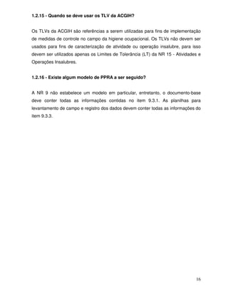 1.2.15 - Quando se deve usar os TLV da ACGIH?


Os TLVs da ACGIH são referências a serem utilizadas para fins de implementação
de medidas de controle no campo da higiene ocupacional. Os TLVs não devem ser
usados para fins de caracterização de atividade ou operação insalubre, para isso
devem ser utilizados apenas os Limites de Tolerância (LT) da NR 15 - Atividades e
Operações Insalubres.


1.2.16 - Existe algum modelo de PPRA a ser seguido?


A NR 9 não estabelece um modelo em particular, entretanto, o documento-base
deve conter todas as informações contidas no item 9.3.1. As planilhas para
levantamento de campo e registro dos dados devem conter todas as informações do
item 9.3.3.




                                                                              16
 