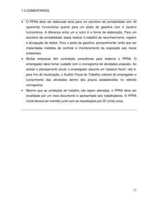 1.3 COMENTÁRIOS


•   O PPRA deve ser elaborado tanto para um escritório de contabilidade com 40
    (quarenta) funcionários quanto para um posto de gasolina com 4 (quatro)
    funcionários. A diferença entre um e outro é a forma de elaboração. Para um
    escritório de contabilidade, basta realizar o trabalho de reconhecimento, registro
    e divulgação de dados. Para o posto de gasolina, provavelmente, terão que ser
    implantadas medidas de controle e monitoramento da exposição aos riscos
    ambientais.
•   Muitas empresas têm contratado consultorias para elaborar o PPRA. O
    empregador deve tomar cuidado com o cronograma de atividades proposto. Ao
    aceitar o planejamento anual, o empregador assume um “passivo fiscal”, isto é,
    para fins de fiscalização, o Auditor Fiscal do Trabalho cobrará do empregador o
    cumprimento das atividades dentro dos prazos estabelecidos no referido
    cronograma.
•   Mesmo que as condições de trabalho não sejam alteradas, o PPRA deve ser
    revalidado por um novo documento e apresentado aos trabalhadores. O PPRA
    inicial deverá ser mantido junto com as reavaliações por 20 (vinte) anos.




                                                                                   17
 
