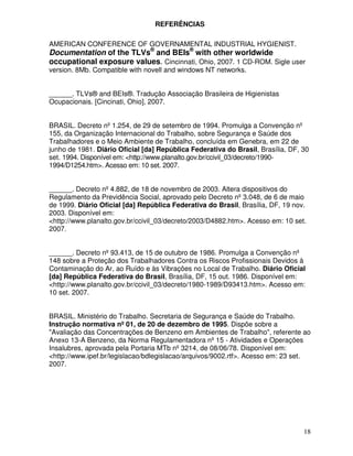REFERÊNCIAS

AMERICAN CONFERENCE OF GOVERNAMENTAL INDUSTRIAL HYGIENIST.
Documentation of the TLVs® and BEIs® with other worldwide
occupational exposure values. Cincinnati, Ohio, 2007. 1 CD-ROM. Sigle user
version. 8Mb. Compatible with novell and windows NT networks.


______. TLVs® and BEIs®. Tradução Associação Brasileira de Higienistas
Ocupacionais. [Cincinati, Ohio], 2007.


BRASIL. Decreto nº 1.254, de 29 de setembro de 1994. Promulga a Convenção nº
155, da Organização Internacional do Trabalho, sobre Segurança e Saúde dos
Trabalhadores e o Meio Ambiente de Trabalho, concluída em Genebra, em 22 de
junho de 1981. Diário Oficial [da] República Federativa do Brasil, Brasília, DF, 30
set. 1994. Disponível em: <http://www.planalto.gov.br/ccivil_03/decreto/1990-
1994/D1254.htm>. Acesso em: 10 set. 2007.


______. Decreto nº 4.882, de 18 de novembro de 2003. Altera dispositivos do
Regulamento da Previdência Social, aprovado pelo Decreto nº 3.048, de 6 de maio
de 1999. Diário Oficial [da] República Federativa do Brasil, Brasília, DF, 19 nov.
2003. Disponível em:
<http://www.planalto.gov.br/ccivil_03/decreto/2003/D4882.htm>. Acesso em: 10 set.
2007.


______. Decreto nº 93.413, de 15 de outubro de 1986. Promulga a Convenção nº
148 sobre a Proteção dos Trabalhadores Contra os Riscos Profissionais Devidos à
Contaminação do Ar, ao Ruído e às Vibrações no Local de Trabalho. Diário Oficial
[da] República Federativa do Brasil, Brasília, DF, 15 out. 1986. Disponível em:
<http://www.planalto.gov.br/ccivil_03/decreto/1980-1989/D93413.htm>. Acesso em:
10 set. 2007.


BRASIL. Ministério do Trabalho. Secretaria de Segurança e Saúde do Trabalho.
Instrução normativa nº 01, de 20 de dezembro de 1995. Dispõe sobre a
"Avaliação das Concentrações de Benzeno em Ambientes de Trabalho", referente ao
Anexo 13-A Benzeno, da Norma Regulamentadora nº 15 - Atividades e Operações
Insalubres, aprovada pela Portaria MTb nº 3214, de 08/06/78. Disponível em:
<http://www.ipef.br/legislacao/bdlegislacao/arquivos/9002.rtf>. Acesso em: 23 set.
2007.




                                                                                 18
 