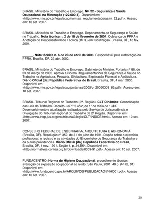 BRASIL. Ministério do Trabalho e Emprego. NR 22 - Segurança e Saúde
Ocupacional na Mineração (122.000-4). Disponível em:
<http://www.mte.gov.br/legislacao/normas_regulamentadoras/nr_22.pdf >. Acesso
em: 10 set. 2007.


BRASIL. Ministério do Trabalho e Emprego. Departamento de Segurança e Saúde
no Trabalho. Nota técnica n. 2 de 18 de fevereiro de 2004. Cobrança de PPRA e
Anotação de Responsabilidade Técnica (ART) em fiscalização. Brasília, DF, 18 fev.
2004.


______. Nota técnica n. 6 de 23 de abril de 2003. Responsável pela elaboração do
PPRA. Brasília, DF, 23 abr. 2003.


BRASIL. Ministério do Trabalho e Emprego. Gabinete do Ministro. Portaria nº 86, de
03 de março de 2005. Aprova a Norma Regulamentadora de Segurança e Saúde no
Trabalho na Agricultura, Pecuária, Silvicultura, Exploração Florestal e Aqüicultura.
Diário Oficial [da] República Federativa do Brasil, Brasília, DF, 4 mar. 2005.
Disponível em:
<http://www.mte.gov.br/legislacao/portarias/2005/p_20050303_86.pdf>. Acesso em:
10 set. 2007.


BRASIL. Tribunal Regional do Trabalho (2ª. Região). CLT Dinâmica: Consolidação
das Leis do Trabalho. Decreto-Lei nº 5.452, de 1º de maio de 1943.
Desenvolvimento e atualização realizados pelo Serviço de Jurisprudência e
Divulgação do Tribunal Regional do Trabalho da 2ª Região. Disponível em:
<http://www.trtsp.jus.br/geral/tribunal2/legis/CLT/INDICE.html>. Acesso em: 10 set.
2007.


CONSELHO FEDERAL DE ENGENHARIA, ARQUITETURA E AGRONOMIA
(Brasília, DF). Resolução nº 359, de 31 de julho de 1991. Dispõe sobre o exercício
profissional, o registro e as atividades do Engenheiro de Segurança do Trabalho e
dá outras providências. Diário Oficial [da] República Federativa do Brasil,
Brasília, DF, 1 nov. 1991. Seção 1, p. 24.564. Disponível em:
<http://normativos.confea.org.br/downloads/0359-91.pdf>. Acesso em: 10 set. 2007.


FUNDACENTRO. Norma de Higiene Ocupacional: procedimento técnico:
avaliação da exposição ocupacional ao ruído. São Paulo, 2001. 40 p. (NHO, 01).
Disponível em:
<http://www.fundacentro.gov.br/ARQUIVOS/PUBLICACAO/l/NHO01.pdf>. Acesso
em: 10 set. 2007.




                                                                                  20
 