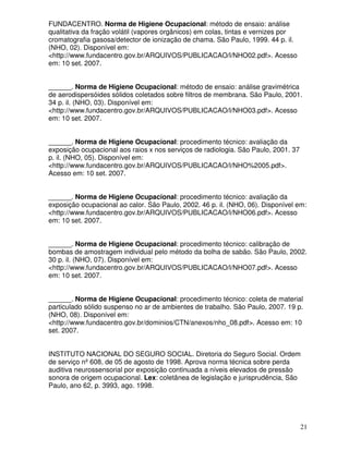 FUNDACENTRO. Norma de Higiene Ocupacional: método de ensaio: análise
qualitativa da fração volátil (vapores orgânicos) em colas, tintas e vernizes por
cromatografia gasosa/detector de ionização de chama. São Paulo, 1999. 44 p. il.
(NHO, 02). Disponível em:
<http://www.fundacentro.gov.br/ARQUIVOS/PUBLICACAO/l/NHO02.pdf>. Acesso
em: 10 set. 2007.


______. Norma de Higiene Ocupacional: método de ensaio: análise gravimétrica
de aerodispersóides sólidos coletados sobre filtros de membrana. São Paulo, 2001.
34 p. il. (NHO, 03). Disponível em:
<http://www.fundacentro.gov.br/ARQUIVOS/PUBLICACAO/l/NHO03.pdf>. Acesso
em: 10 set. 2007.


______. Norma de Higiene Ocupacional: procedimento técnico: avaliação da
exposição ocupacional aos raios x nos serviços de radiologia. São Paulo, 2001. 37
p. il. (NHO, 05). Disponível em:
<http://www.fundacentro.gov.br/ARQUIVOS/PUBLICACAO/l/NHO%2005.pdf>.
Acesso em: 10 set. 2007.


______. Norma de Higiene Ocupacional: procedimento técnico: avaliação da
exposição ocupacional ao calor. São Paulo, 2002. 46 p. il. (NHO, 06). Disponível em:
<http://www.fundacentro.gov.br/ARQUIVOS/PUBLICACAO/l/NHO06.pdf>. Acesso
em: 10 set. 2007.


______. Norma de Higiene Ocupacional: procedimento técnico: calibração de
bombas de amostragem individual pelo método da bolha de sabão. São Paulo, 2002.
30 p. il. (NHO, 07). Disponível em:
<http://www.fundacentro.gov.br/ARQUIVOS/PUBLICACAO/l/NHO07.pdf>. Acesso
em: 10 set. 2007.


______. Norma de Higiene Ocupacional: procedimento técnico: coleta de material
particulado sólido suspenso no ar de ambientes de trabalho. São Paulo, 2007. 19 p.
(NHO, 08). Disponível em:
<http://www.fundacentro.gov.br/dominios/CTN/anexos/nho_08.pdf>. Acesso em: 10
set. 2007.


INSTITUTO NACIONAL DO SEGURO SOCIAL. Diretoria do Seguro Social. Ordem
de serviço nº 608, de 05 de agosto de 1998. Aprova norma técnica sobre perda
auditiva neurossensorial por exposição continuada a níveis elevados de pressão
sonora de origem ocupacional. Lex: coletânea de legislação e jurisprudência, São
Paulo, ano 62, p. 3993, ago. 1998.




                                                                                    21
 