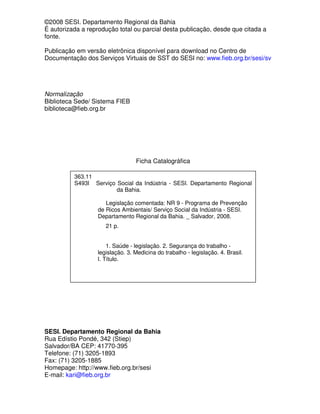 ©2008 SESI. Departamento Regional da Bahia
É autorizada a reprodução total ou parcial desta publicação, desde que citada a
fonte.

Publicação em versão eletrônica disponível para download no Centro de
Documentação dos Serviços Virtuais de SST do SESI no: www.fieb.org.br/sesi/sv




Normalização
Biblioteca Sede/ Sistema FIEB
biblioteca@fieb.org.br




                                 Ficha Catalográfica

          363.11
          S493l Serviço Social da Indústria - SESI. Departamento Regional
                        da Bahia.

                      Legislação comentada: NR 9 - Programa de Prevenção
                   de Ricos Ambientais/ Serviço Social da Indústria - SESI.
                   Departamento Regional da Bahia. _ Salvador, 2008.
                     21 p.


                      1. Saúde - legislação. 2. Segurança do trabalho -
                  legislação. 3. Medicina do trabalho - legislação. 4. Brasil.
                  I. Título.




SESI. Departamento Regional da Bahia
Rua Edístio Pondé, 342 (Stiep)
Salvador/BA CEP: 41770-395
Telefone: (71) 3205-1893
Fax: (71) 3205-1885
Homepage: http://www.fieb.org.br/sesi
E-mail: kari@fieb.org.br
 